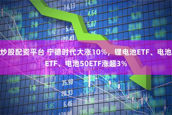 炒股配资平台 宁德时代大涨10%，锂电池ETF、电池ETF、电池50ETF涨超3%