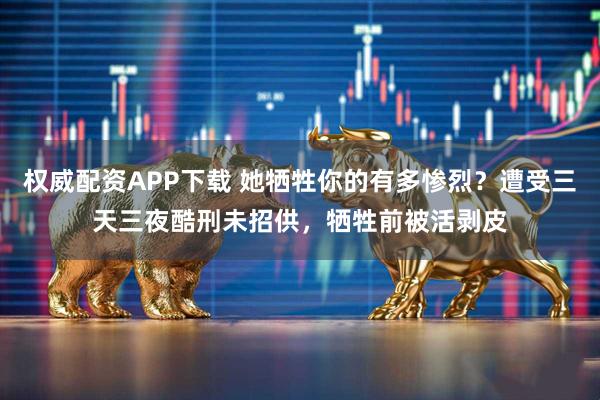 权威配资APP下载 她牺牲你的有多惨烈？遭受三天三夜酷刑未招供，牺牲前被活剥皮