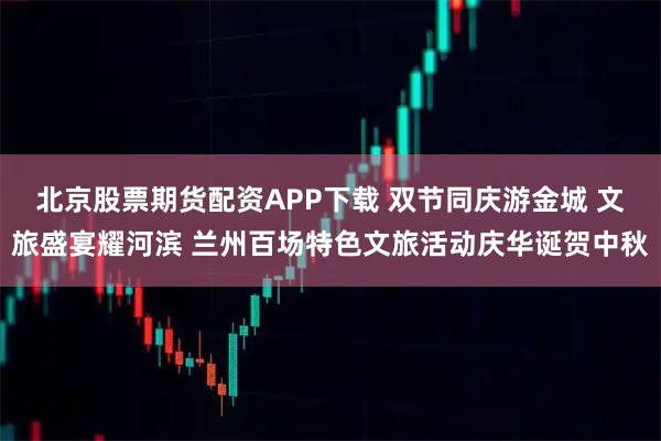 北京股票期货配资APP下载 双节同庆游金城 文旅盛宴耀河滨 兰州百场特色文旅活动庆华诞贺中秋