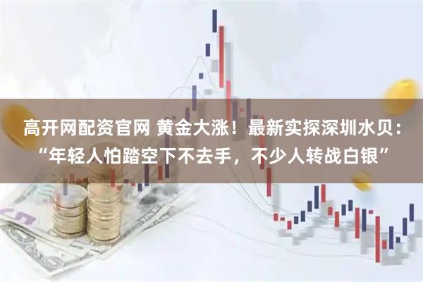 高开网配资官网 黄金大涨！最新实探深圳水贝：“年轻人怕踏空下不去手，不少人转战白银”