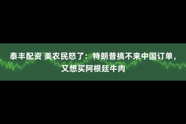 泰丰配资 美农民怒了：特朗普搞不来中国订单，又想买阿根廷牛肉