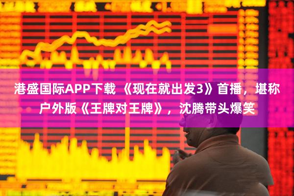 港盛国际APP下载 《现在就出发3》首播，堪称户外版《王牌对王牌》，沈腾带头爆笑