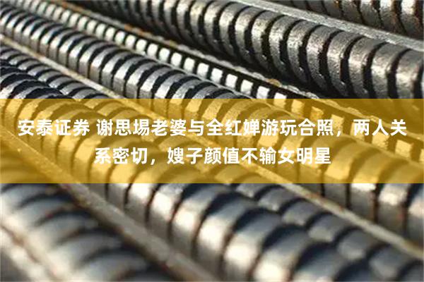 安泰证券 谢思埸老婆与全红婵游玩合照，两人关系密切，嫂子颜值不输女明星