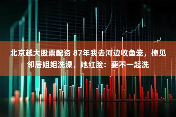 北京越大股票配资 87年我去河边收鱼笼，撞见邻居姐姐洗澡，她红脸：要不一起洗