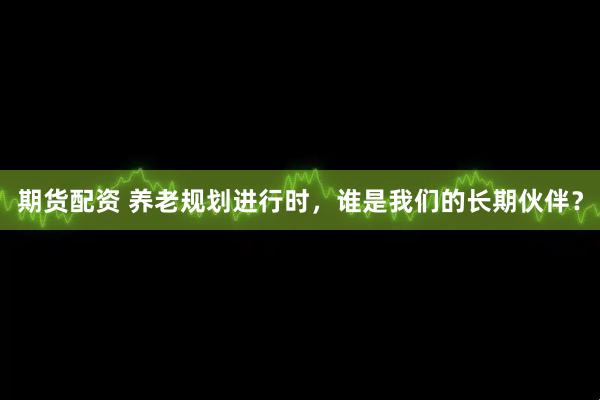 期货配资 养老规划进行时，谁是我们的长期伙伴？
