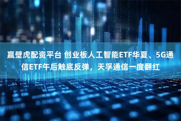 赢壁虎配资平台 创业板人工智能ETF华夏、5G通信ETF午后触底反弹，天孚通信一度翻红
