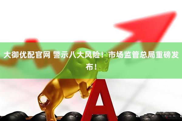 大御优配官网 警示八大风险！市场监管总局重磅发布！