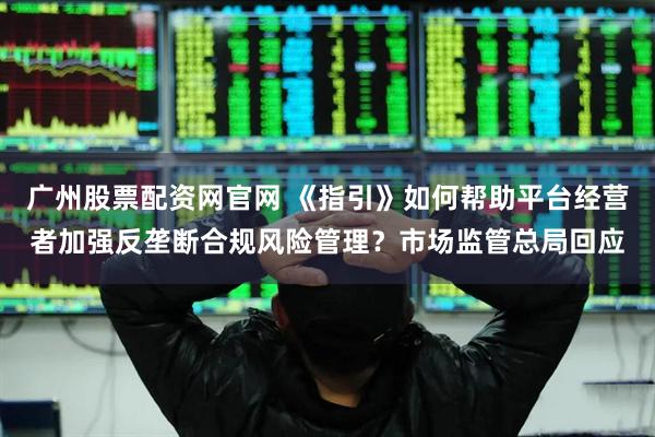 广州股票配资网官网 《指引》如何帮助平台经营者加强反垄断合规风险管理？市场监管总局回应