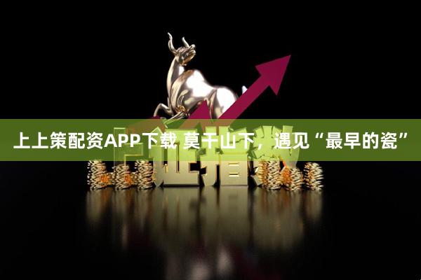 上上策配资APP下载 莫干山下，遇见“最早的瓷”