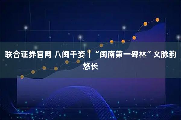 联合证券官网 八闽千姿｜“闽南第一碑林”文脉韵悠长