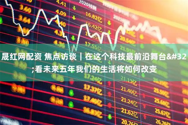 晟红网配资 焦点访谈｜在这个科技最前沿舞台 看未来五年我们的生活将如何改变