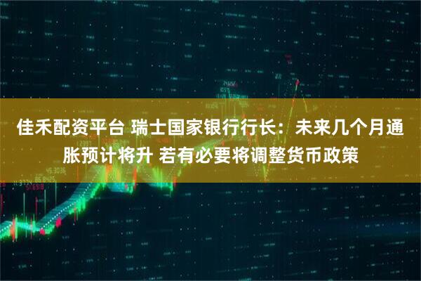 佳禾配资平台 瑞士国家银行行长：未来几个月通胀预计将升 若有必要将调整货币政策