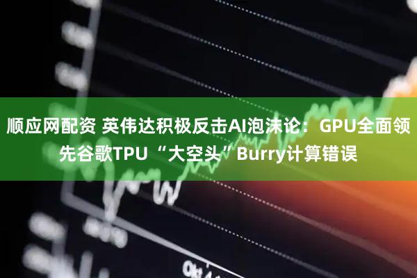 顺应网配资 英伟达积极反击AI泡沫论：GPU全面领先谷歌TPU “大空头”Burry计算错误