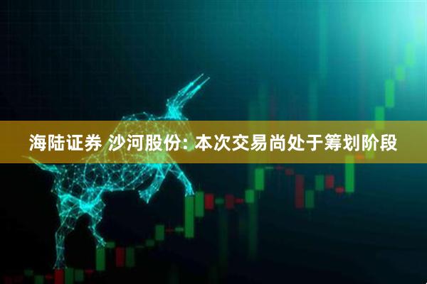 海陆证券 沙河股份: 本次交易尚处于筹划阶段