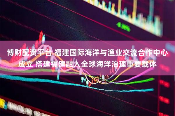 博财配资平台 福建国际海洋与渔业交流合作中心成立 搭建福建融入全球海洋治理重要载体