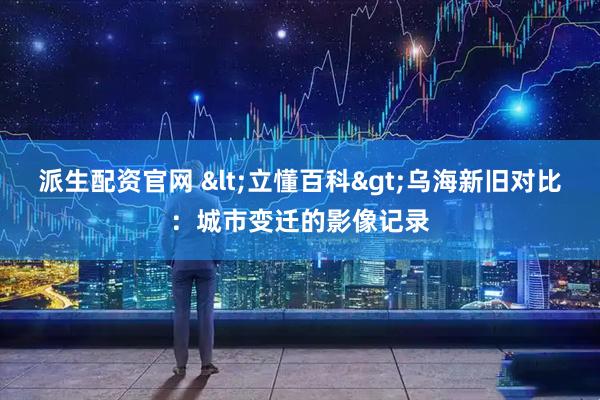 派生配资官网 <立懂百科>乌海新旧对比：城市变迁的影像记录
