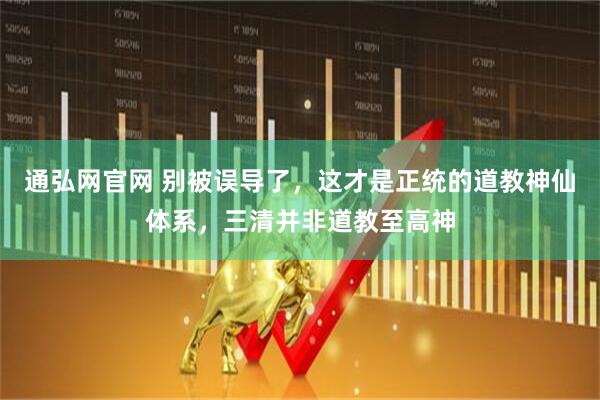 通弘网官网 别被误导了，这才是正统的道教神仙体系，三清并非道教至高神