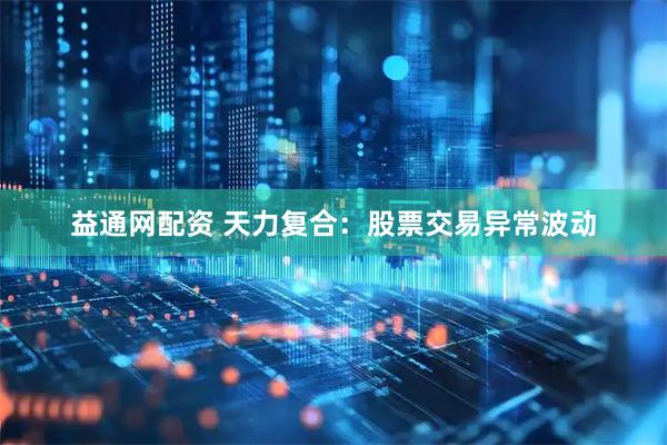 益通网配资 天力复合：股票交易异常波动