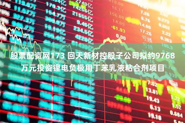 股票配资网173 回天新材控股子公司拟约9768万元投资锂电负极用丁苯乳液粘合剂项目