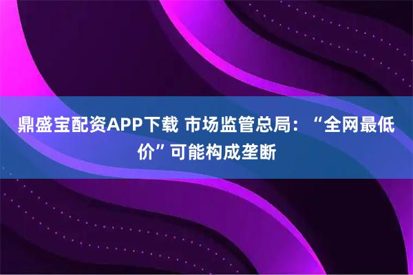 鼎盛宝配资APP下载 市场监管总局：“全网最低价”可能构成垄断
