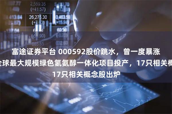 富途证券平台 000592股价跳水，曾一度暴涨超5倍！全球最大规模绿色氢氨醇一体化项目投产，17只相关概念股出炉