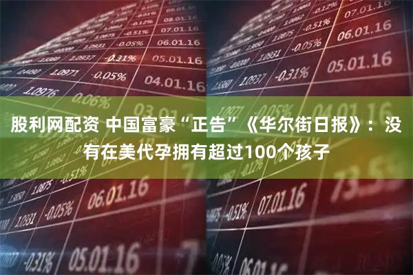 股利网配资 中国富豪“正告”《华尔街日报》：没有在美代孕拥有超过100个孩子