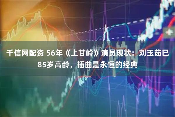千信网配资 56年《上甘岭》演员现状：刘玉茹已85岁高龄，插曲是永恒的经典