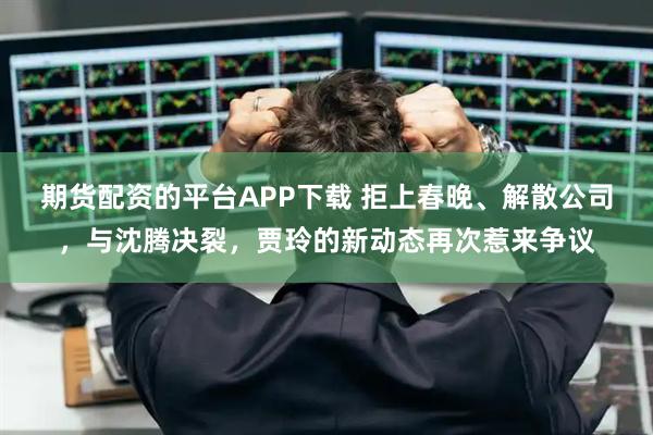 期货配资的平台APP下载 拒上春晚、解散公司，与沈腾决裂，贾玲的新动态再次惹来争议