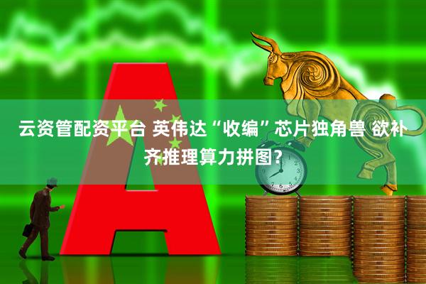 云资管配资平台 英伟达“收编”芯片独角兽 欲补齐推理算力拼图？