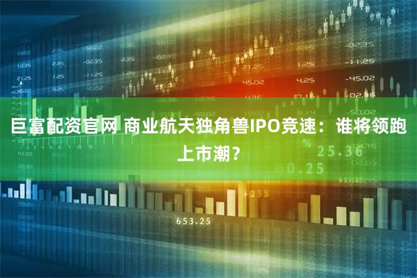 巨富配资官网 商业航天独角兽IPO竞速：谁将领跑上市潮？