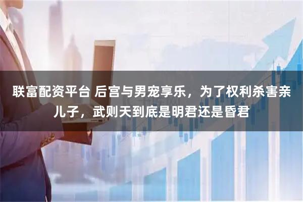 联富配资平台 后宫与男宠享乐，为了权利杀害亲儿子，武则天到底是明君还是昏君