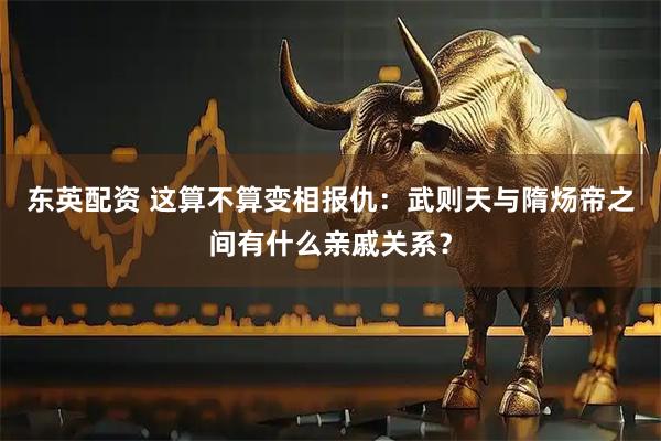 东英配资 这算不算变相报仇：武则天与隋炀帝之间有什么亲戚关系？