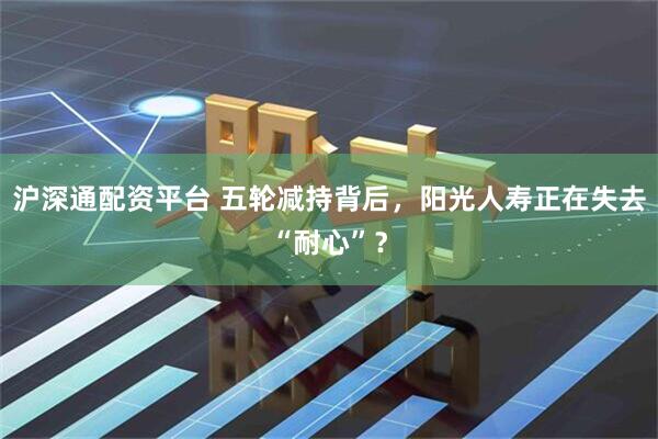 沪深通配资平台 五轮减持背后，阳光人寿正在失去“耐心”？