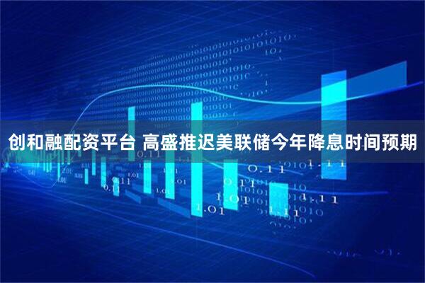 创和融配资平台 高盛推迟美联储今年降息时间预期