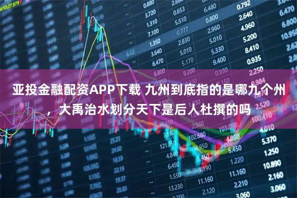 亚投金融配资APP下载 九州到底指的是哪九个州，大禹治水划分天下是后人杜撰的吗