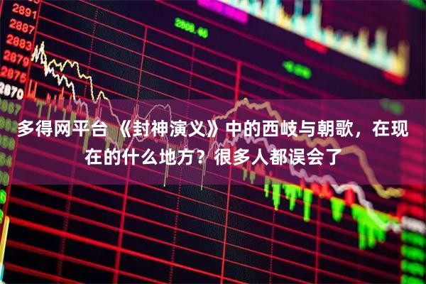 多得网平台 《封神演义》中的西岐与朝歌，在现在的什么地方？很多人都误会了