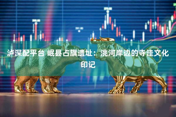 泸深配平台 岷县占旗遗址：洮河岸边的寺洼文化印记