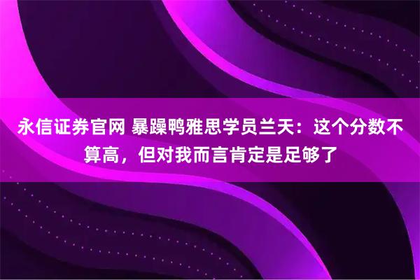 永信证券官网 暴躁鸭雅思学员兰天：这个分数不算高，但对我而言肯定是足够了