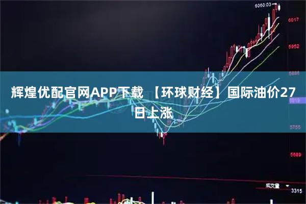 辉煌优配官网APP下载 【环球财经】国际油价27日上涨