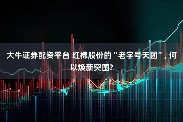 大牛证券配资平台 红棉股份的“老字号天团”, 何以焕新突围?